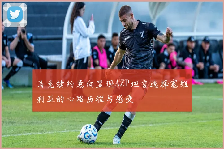 马竞续约意向显现AZP坦言选择塞维利亚的心路历程与感受