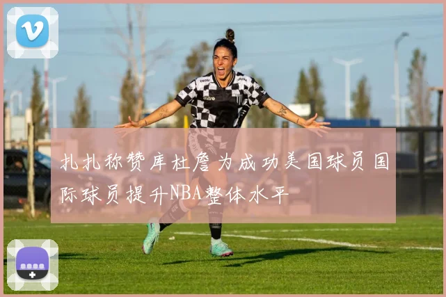 扎扎称赞库杜詹为成功美国球员国际球员提升NBA整体水平