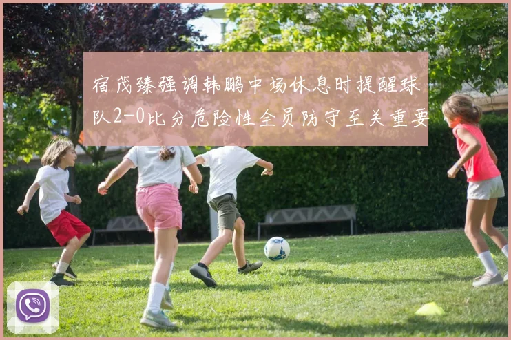 宿茂臻强调韩鹏中场休息时提醒球队2-0比分危险性全员防守至关重要