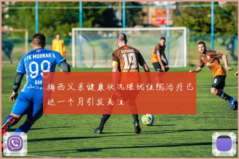 梅西父亲健康状况堪忧住院治疗已达一个月引发关注