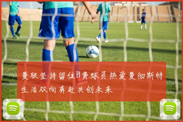 曼联坚持留住B费球员热爱曼彻斯特生活双向奔赴共创未来