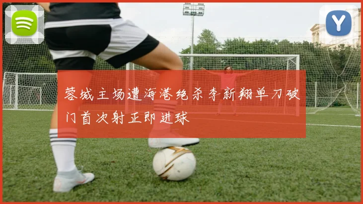 蓉城主场遭海港绝杀李新翔单刀破门首次射正即进球