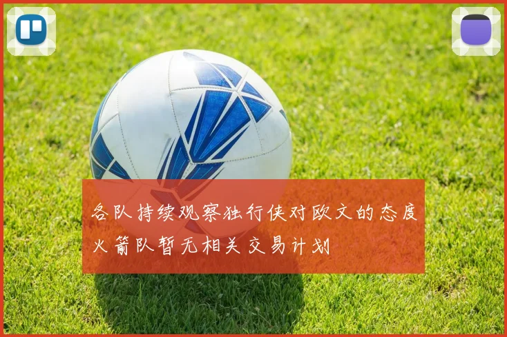 各队持续观察独行侠对欧文的态度火箭队暂无相关交易计划
