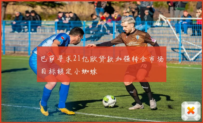 巴萨寻求21亿欧贷款加强转会市场目标锁定小蜘蛛