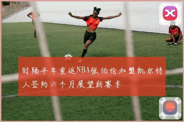 时隔半年重返NBA张伯伦加盟凯尔特人签约六个月展望新赛季