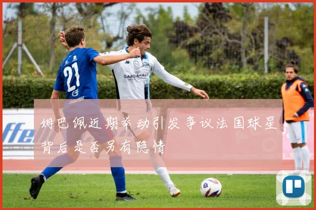 姆巴佩近期举动引发争议法国球星背后是否另有隐情