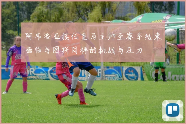 阿韦洛亚接任皇马主帅至赛季结束面临与图斯同样的挑战与压力