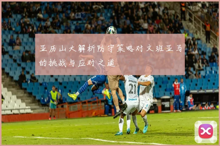亚历山大解析防守策略对文班亚马的挑战与应对之道