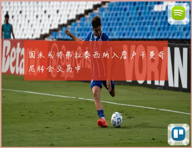 国米或将弗拉泰西纳入詹卢卡曼奇尼转会交易中