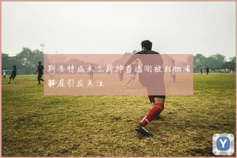 斯洛特成米兰新帅首选刚被利物浦解雇引发关注