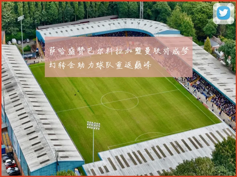 萨哈盛赞巴尔科拉加盟曼联将成梦幻转会助力球队重返巅峰