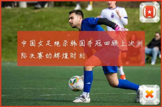 中国女足绝杀韩国夺冠回顾上次洲际决赛的辉煌时刻