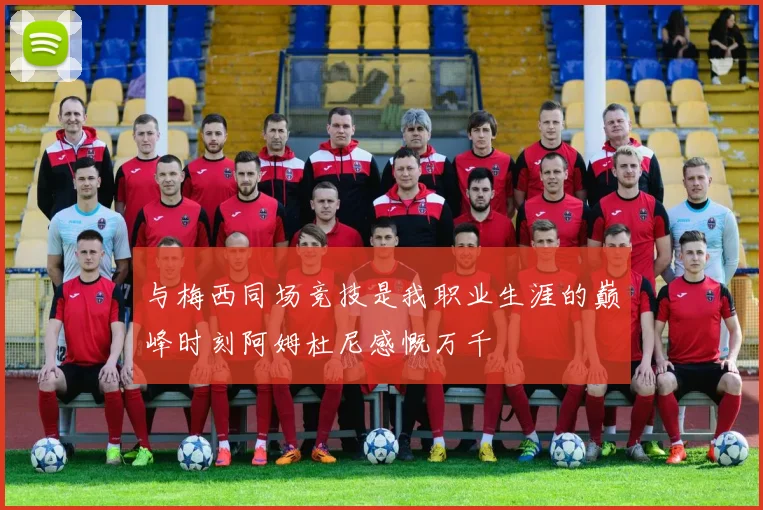 与梅西同场竞技是我职业生涯的巅峰时刻阿姆杜尼感慨万千