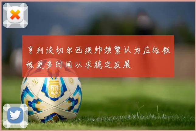 亨利谈切尔西换帅频繁认为应给教练更多时间以求稳定发展